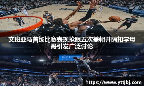 文班亚马首场比赛表现抢眼五次盖帽并隔扣字母哥引发广泛讨论