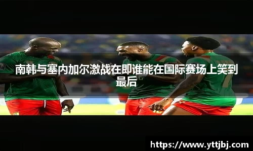 南韩与塞内加尔激战在即谁能在国际赛场上笑到最后